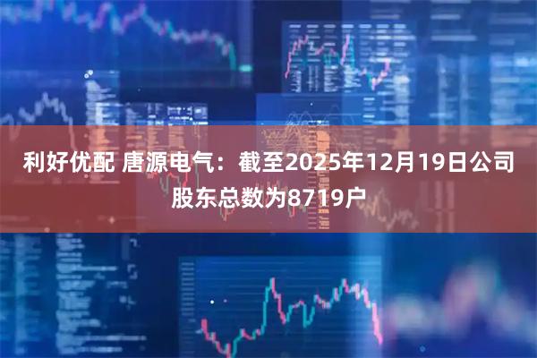 利好优配 唐源电气：截至2025年12月19日公司股东总数为8719户