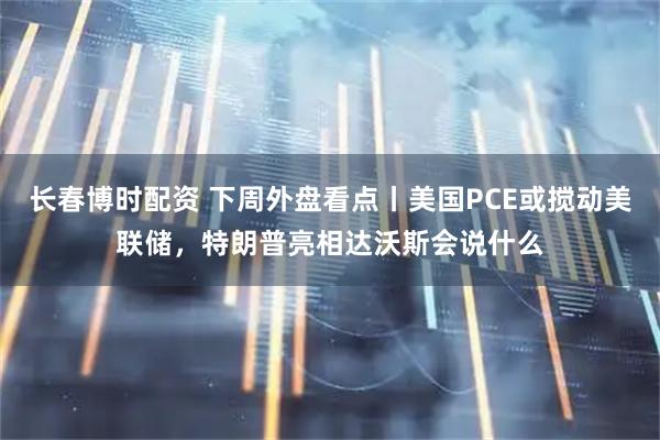 长春博时配资 下周外盘看点丨美国PCE或搅动美联储，特朗普亮相达沃斯会说什么