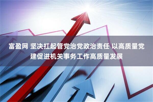 富盈网 坚决扛起管党治党政治责任 以高质量党建促进机关事务工作高质量发展