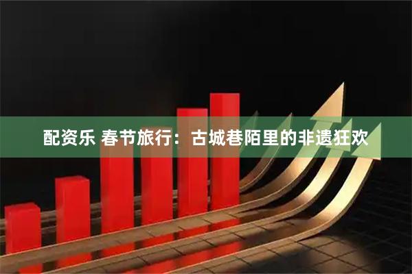 配资乐 春节旅行：古城巷陌里的非遗狂欢