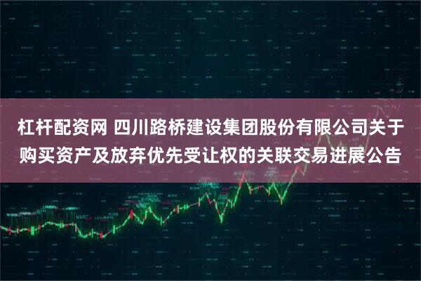 杠杆配资网 四川路桥建设集团股份有限公司关于购买资产及放弃优先受让权的关联交易进展公告