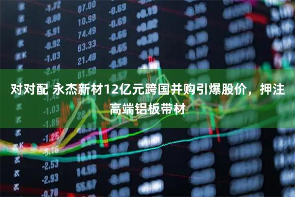 对对配 永杰新材12亿元跨国并购引爆股价，押注高端铝板带材