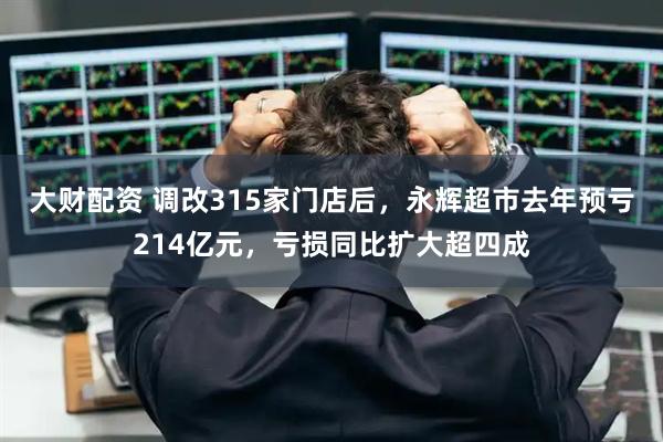大财配资 调改315家门店后，永辉超市去年预亏214亿元，亏损同比扩大超四成