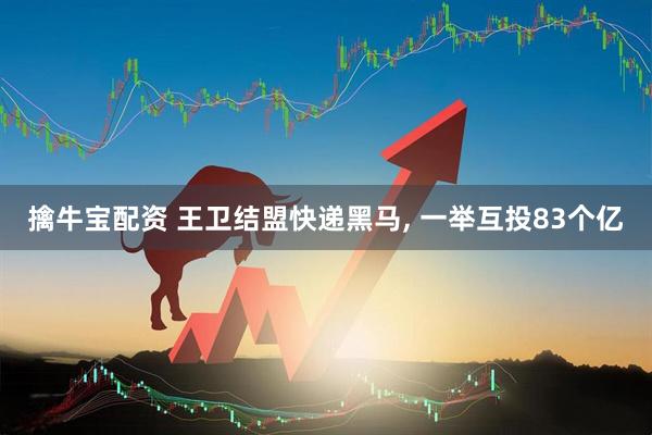 擒牛宝配资 王卫结盟快递黑马, 一举互投83个亿
