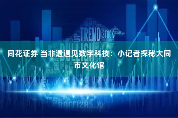 同花证券 当非遗遇见数字科技：小记者探秘大同市文化馆