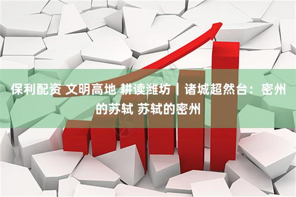 保利配资 文明高地 耕读潍坊｜诸城超然台：密州的苏轼 苏轼的密州