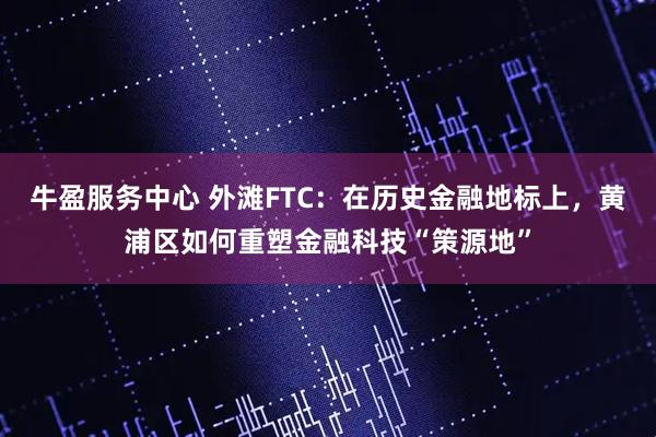 牛盈服务中心 外滩FTC：在历史金融地标上，黄浦区如何重塑金融科技“策源地”
