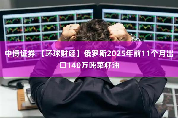 中博证券 【环球财经】俄罗斯2025年前11个月出口140万吨菜籽油