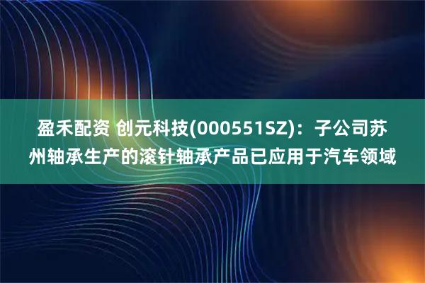 盈禾配资 创元科技(000551SZ)：子公司苏州轴承生产的滚针轴承产品已应用于汽车领域