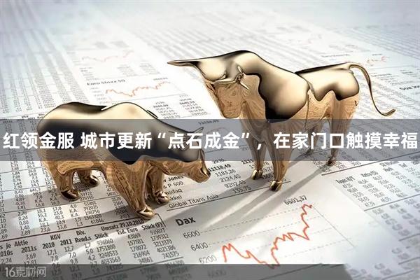 红领金服 城市更新“点石成金”，在家门口触摸幸福