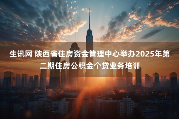 生讯网 陕西省住房资金管理中心举办2025年第二期住房公积金个贷业务培训