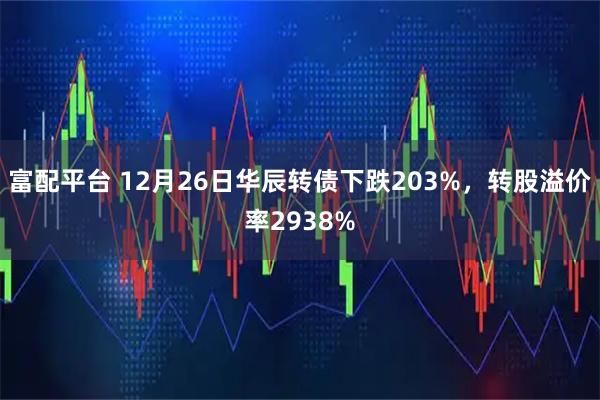 富配平台 12月26日华辰转债下跌203%，转股溢价率2938%