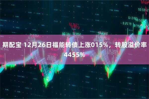 期配宝 12月26日福能转债上涨015%，转股溢价率4455%