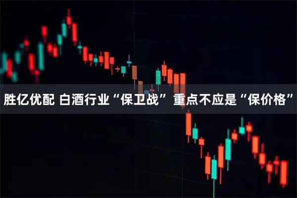 胜亿优配 白酒行业“保卫战” 重点不应是“保价格”