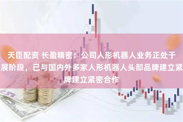 天臣配资 长盈精密：公司人形机器人业务正处于快速发展阶段，已与国内外多家人形机器人头部品牌建立紧密合作