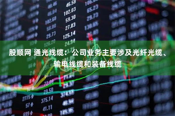 股顺网 通光线缆：公司业务主要涉及光纤光缆、输电线缆和装备线缆