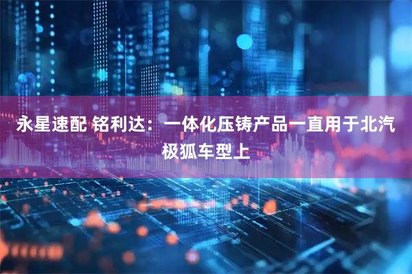 永星速配 铭利达：一体化压铸产品一直用于北汽极狐车型上