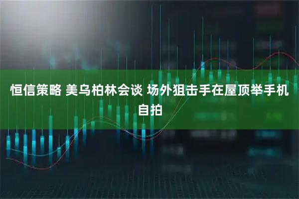恒信策略 美乌柏林会谈 场外狙击手在屋顶举手机自拍