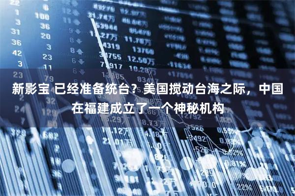 新影宝 已经准备统台？美国搅动台海之际，中国在福建成立了一个神秘机构