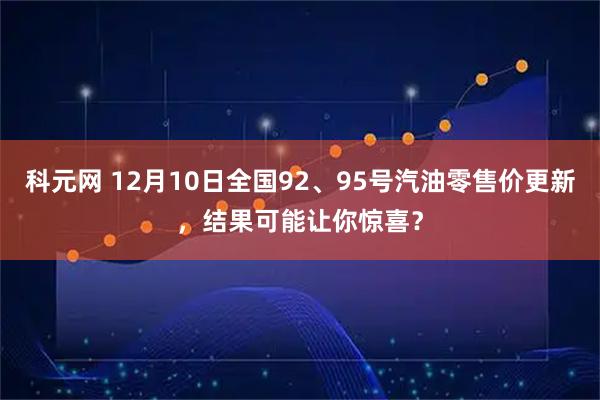 科元网 12月10日全国92、95号汽油零售价更新，结果可能让你惊喜？