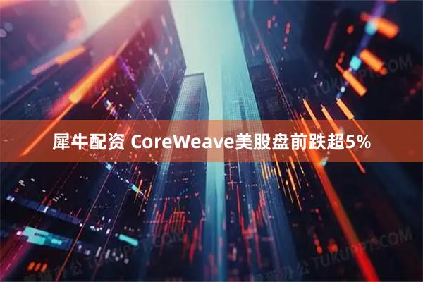 犀牛配资 CoreWeave美股盘前跌超5%