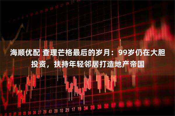 海顺优配 查理芒格最后的岁月：99岁仍在大胆投资，扶持年轻邻居打造地产帝国