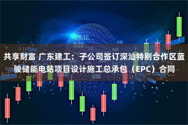共享财富 广东建工：子公司签订深汕特别合作区蓝骏储能电站项目设计施工总承包（EPC）合同