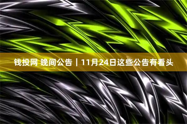 钱投网 晚间公告｜11月24日这些公告有看头