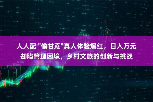 人人配 "偷甘蔗"真人体验爆红，日入万元却陷管理困境，乡村文旅的创新与挑战