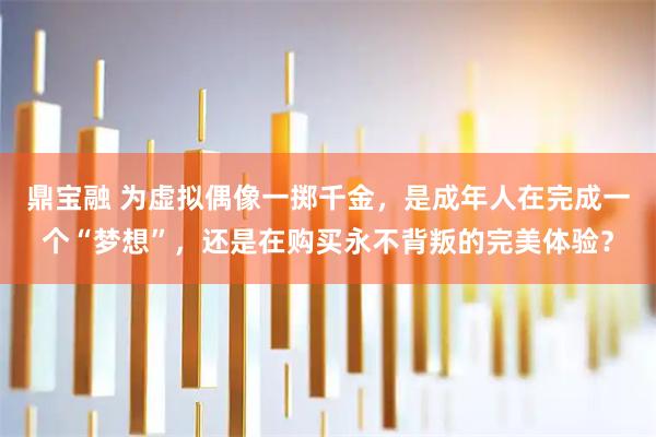 鼎宝融 为虚拟偶像一掷千金，是成年人在完成一个“梦想”，还是在购买永不背叛的完美体验？