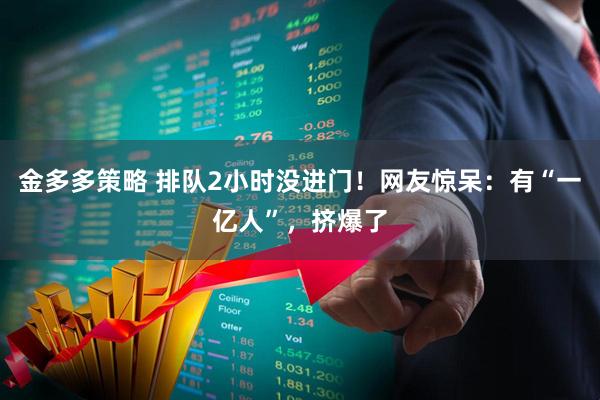 金多多策略 排队2小时没进门！网友惊呆：有“一亿人”，挤爆了