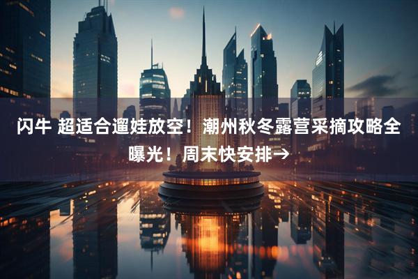闪牛 超适合遛娃放空！潮州秋冬露营采摘攻略全曝光！周末快安排→