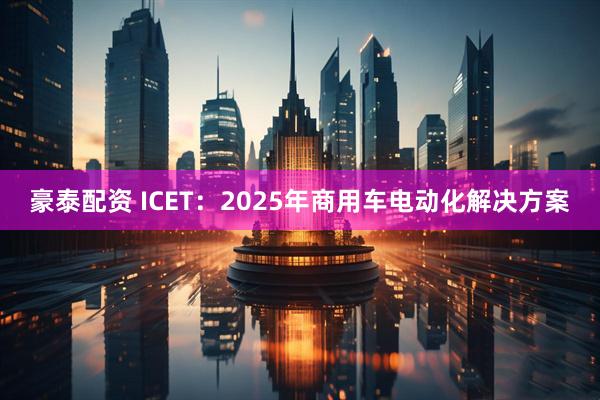 豪泰配资 ICET：2025年商用车电动化解决方案