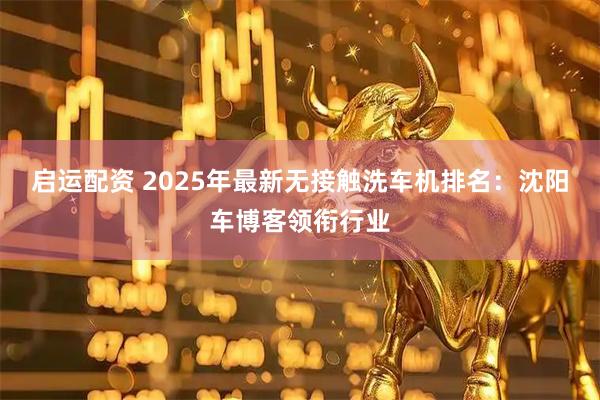 启运配资 2025年最新无接触洗车机排名：沈阳车博客领衔行业