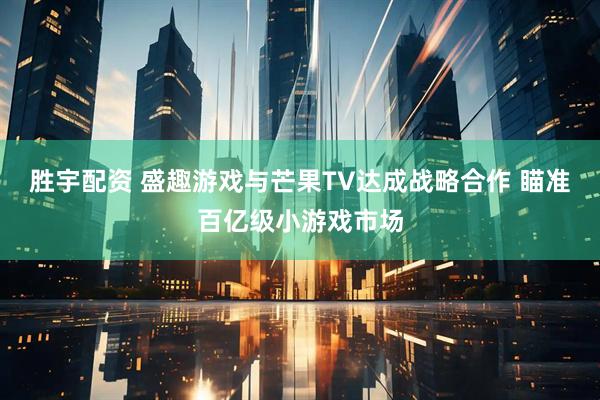 胜宇配资 盛趣游戏与芒果TV达成战略合作 瞄准百亿级小游戏市场