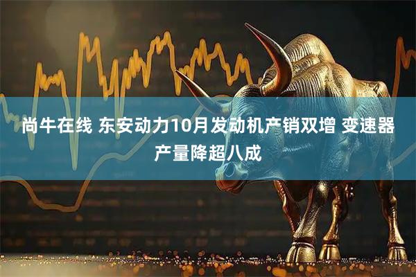 尚牛在线 东安动力10月发动机产销双增 变速器产量降超八成