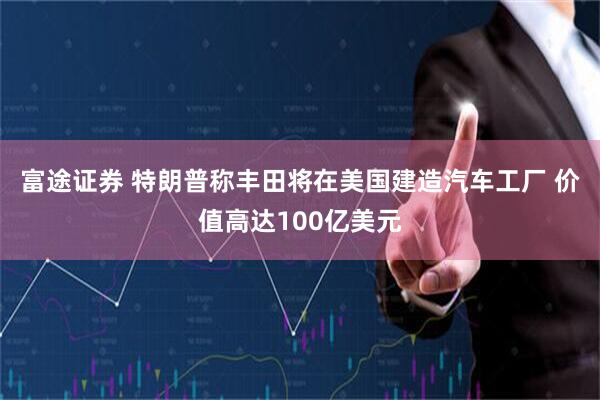 富途证券 特朗普称丰田将在美国建造汽车工厂 价值高达100亿美元