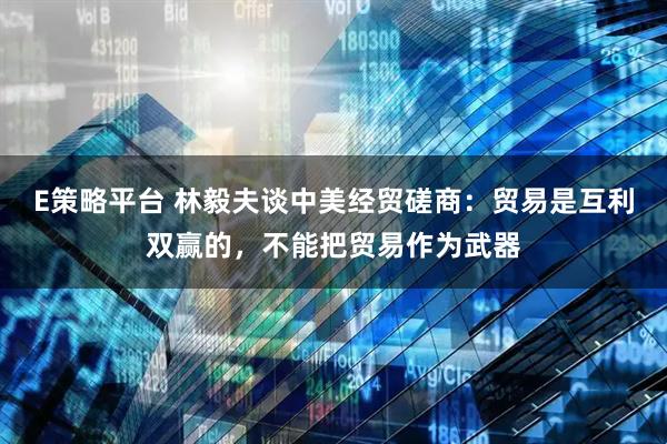 E策略平台 林毅夫谈中美经贸磋商：贸易是互利双赢的，不能把贸易作为武器