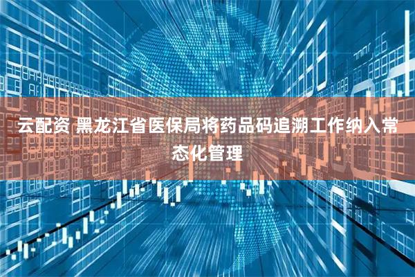 云配资 黑龙江省医保局将药品码追溯工作纳入常态化管理