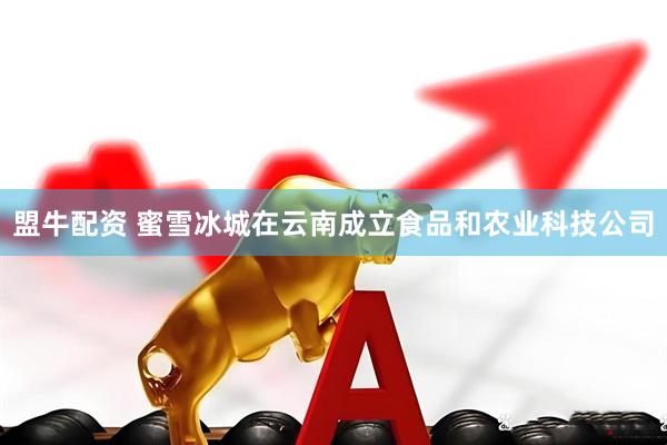 盟牛配资 蜜雪冰城在云南成立食品和农业科技公司
