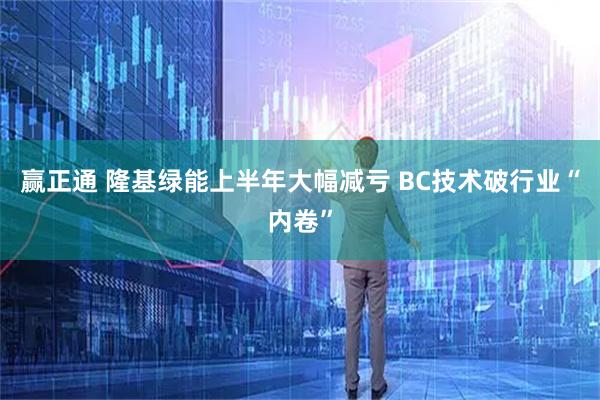赢正通 隆基绿能上半年大幅减亏 BC技术破行业“内卷”
