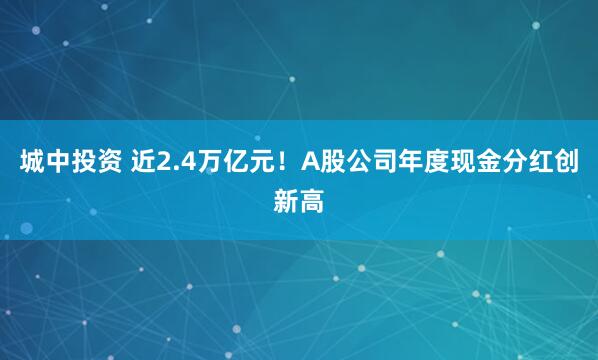 城中投资 近2.4万亿元!A股公司年度现金分红创新高